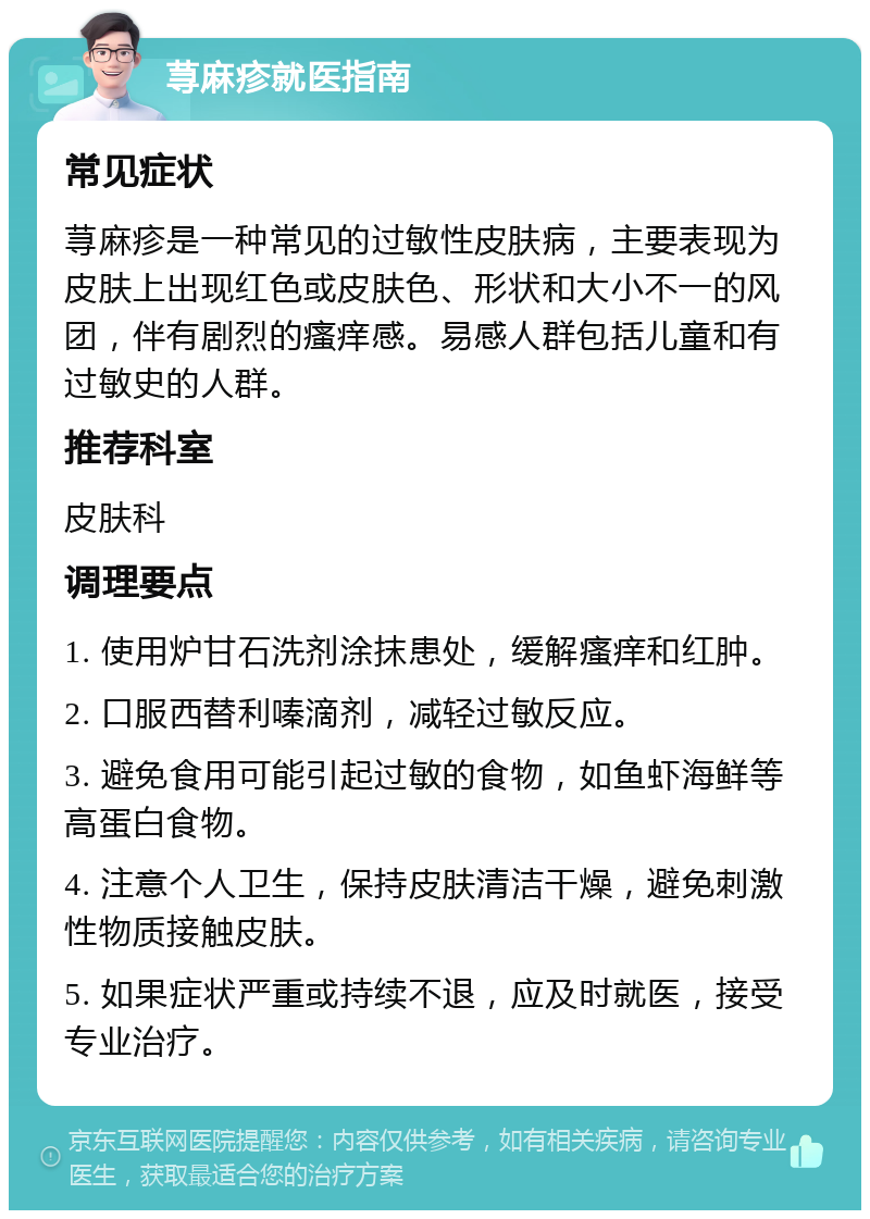 荨麻疹就医指南 常见症状 荨麻疹是一种常见的过敏性皮肤病，主要表现为皮肤上出现红色或皮肤色、形状和大小不一的风团，伴有剧烈的瘙痒感。易感人群包括儿童和有过敏史的人群。 推荐科室 皮肤科 调理要点 1. 使用炉甘石洗剂涂抹患处，缓解瘙痒和红肿。 2. 口服西替利嗪滴剂，减轻过敏反应。 3. 避免食用可能引起过敏的食物，如鱼虾海鲜等高蛋白食物。 4. 注意个人卫生，保持皮肤清洁干燥，避免刺激性物质接触皮肤。 5. 如果症状严重或持续不退，应及时就医，接受专业治疗。