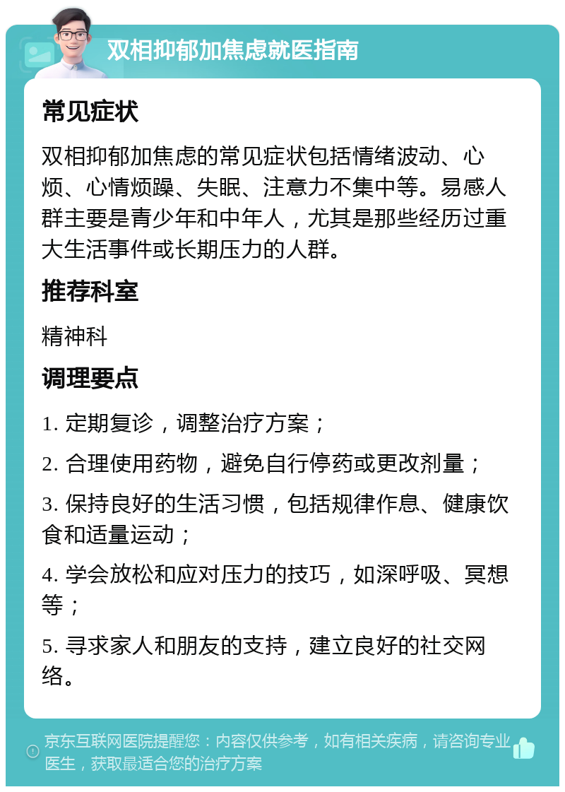 双相抑郁加焦虑就医指南 常见症状 双相抑郁加焦虑的常见症状包括情绪波动、心烦、心情烦躁、失眠、注意力不集中等。易感人群主要是青少年和中年人，尤其是那些经历过重大生活事件或长期压力的人群。 推荐科室 精神科 调理要点 1. 定期复诊，调整治疗方案； 2. 合理使用药物，避免自行停药或更改剂量； 3. 保持良好的生活习惯，包括规律作息、健康饮食和适量运动； 4. 学会放松和应对压力的技巧，如深呼吸、冥想等； 5. 寻求家人和朋友的支持，建立良好的社交网络。