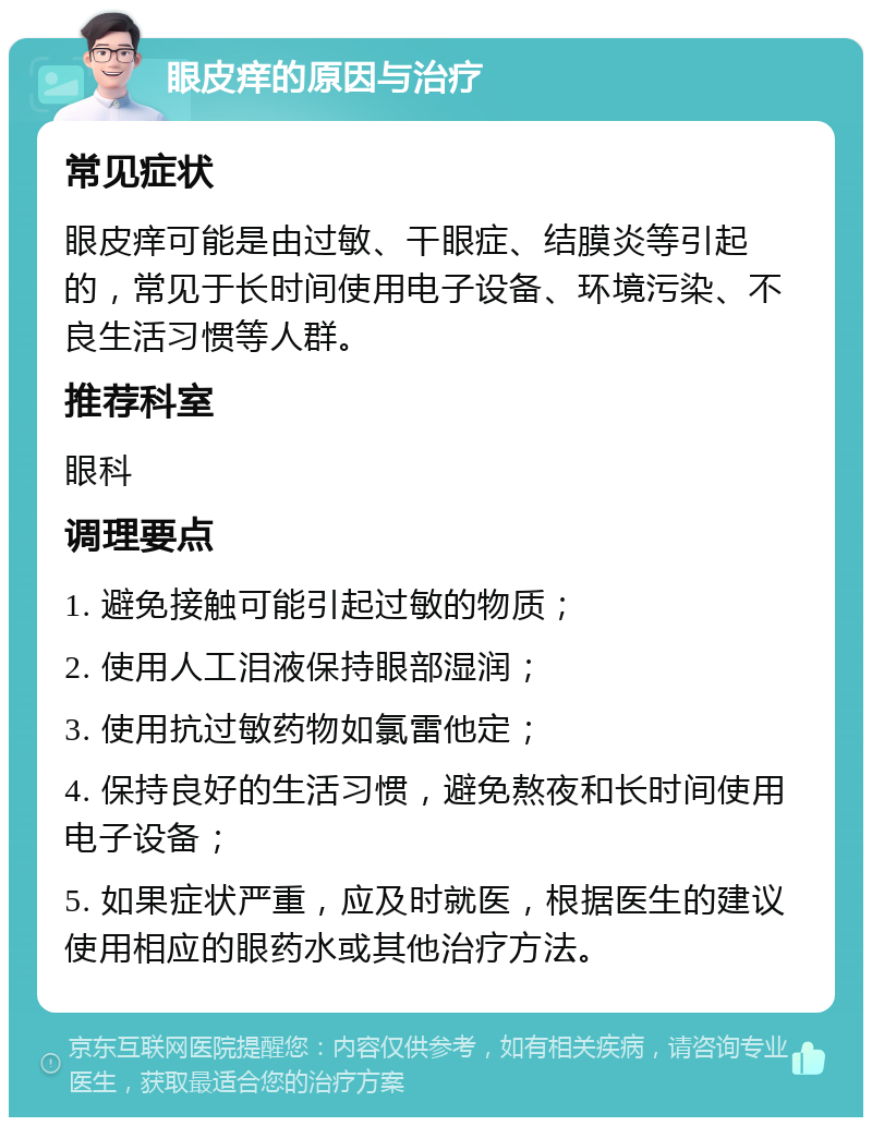 眼皮痒的原因与治疗 常见症状 眼皮痒可能是由过敏、干眼症、结膜炎等引起的，常见于长时间使用电子设备、环境污染、不良生活习惯等人群。 推荐科室 眼科 调理要点 1. 避免接触可能引起过敏的物质； 2. 使用人工泪液保持眼部湿润； 3. 使用抗过敏药物如氯雷他定； 4. 保持良好的生活习惯，避免熬夜和长时间使用电子设备； 5. 如果症状严重，应及时就医，根据医生的建议使用相应的眼药水或其他治疗方法。