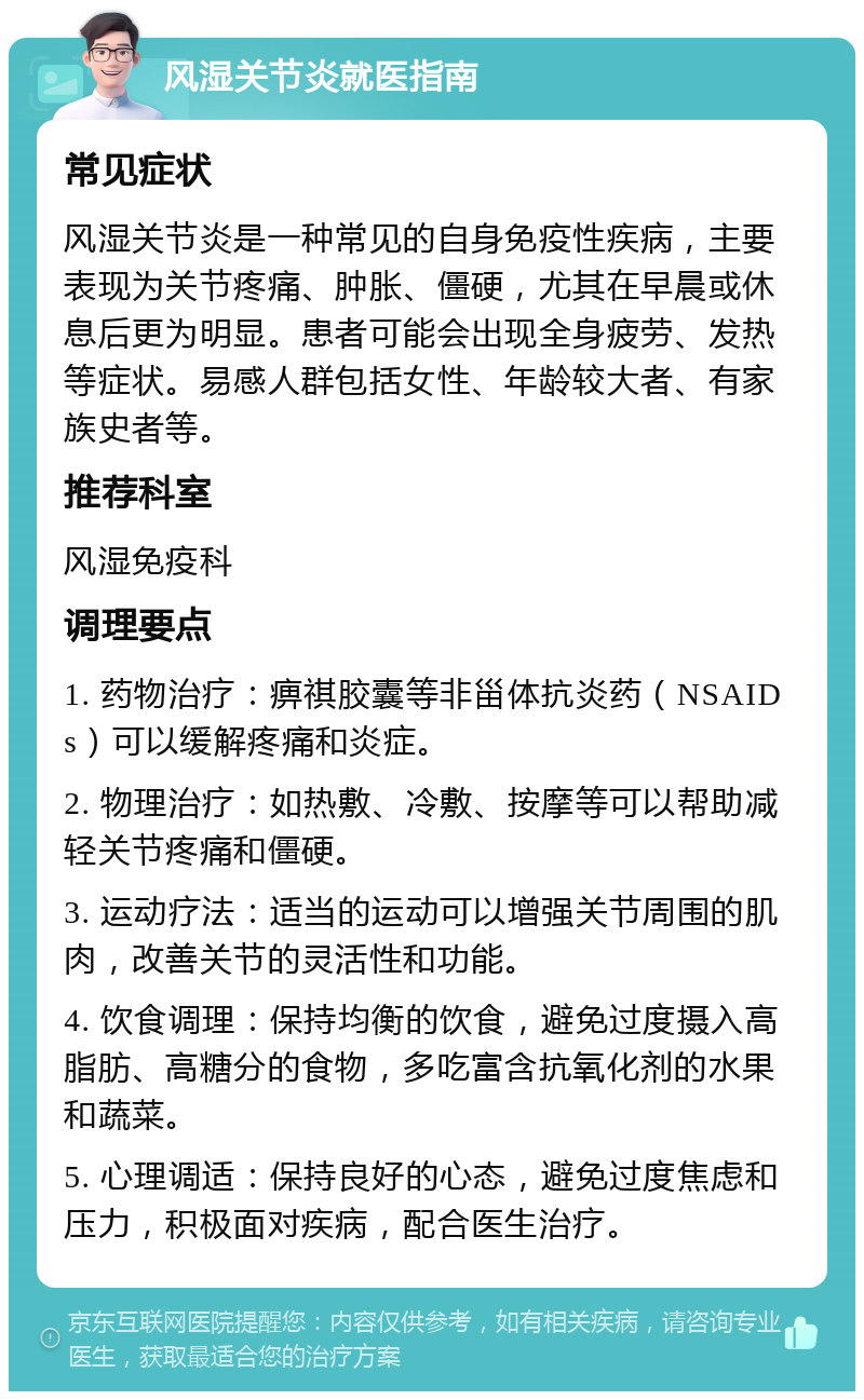 风湿关节炎就医指南 常见症状 风湿关节炎是一种常见的自身免疫性疾病，主要表现为关节疼痛、肿胀、僵硬，尤其在早晨或休息后更为明显。患者可能会出现全身疲劳、发热等症状。易感人群包括女性、年龄较大者、有家族史者等。 推荐科室 风湿免疫科 调理要点 1. 药物治疗：痹祺胶囊等非甾体抗炎药（NSAIDs）可以缓解疼痛和炎症。 2. 物理治疗：如热敷、冷敷、按摩等可以帮助减轻关节疼痛和僵硬。 3. 运动疗法：适当的运动可以增强关节周围的肌肉，改善关节的灵活性和功能。 4. 饮食调理：保持均衡的饮食，避免过度摄入高脂肪、高糖分的食物，多吃富含抗氧化剂的水果和蔬菜。 5. 心理调适：保持良好的心态，避免过度焦虑和压力，积极面对疾病，配合医生治疗。