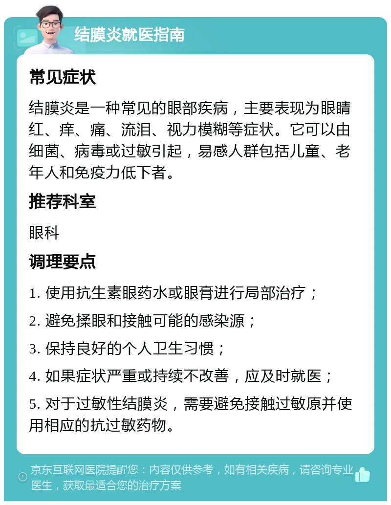 结膜炎就医指南 常见症状 结膜炎是一种常见的眼部疾病，主要表现为眼睛红、痒、痛、流泪、视力模糊等症状。它可以由细菌、病毒或过敏引起，易感人群包括儿童、老年人和免疫力低下者。 推荐科室 眼科 调理要点 1. 使用抗生素眼药水或眼膏进行局部治疗； 2. 避免揉眼和接触可能的感染源； 3. 保持良好的个人卫生习惯； 4. 如果症状严重或持续不改善，应及时就医； 5. 对于过敏性结膜炎，需要避免接触过敏原并使用相应的抗过敏药物。