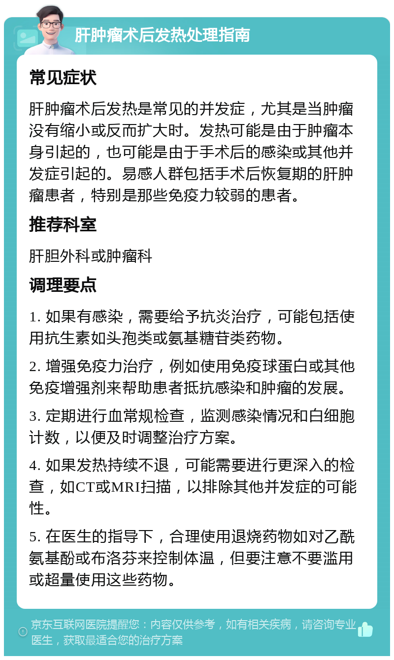 肝肿瘤术后发热处理指南 常见症状 肝肿瘤术后发热是常见的并发症，尤其是当肿瘤没有缩小或反而扩大时。发热可能是由于肿瘤本身引起的，也可能是由于手术后的感染或其他并发症引起的。易感人群包括手术后恢复期的肝肿瘤患者，特别是那些免疫力较弱的患者。 推荐科室 肝胆外科或肿瘤科 调理要点 1. 如果有感染，需要给予抗炎治疗，可能包括使用抗生素如头孢类或氨基糖苷类药物。 2. 增强免疫力治疗，例如使用免疫球蛋白或其他免疫增强剂来帮助患者抵抗感染和肿瘤的发展。 3. 定期进行血常规检查，监测感染情况和白细胞计数，以便及时调整治疗方案。 4. 如果发热持续不退，可能需要进行更深入的检查，如CT或MRI扫描，以排除其他并发症的可能性。 5. 在医生的指导下，合理使用退烧药物如对乙酰氨基酚或布洛芬来控制体温，但要注意不要滥用或超量使用这些药物。