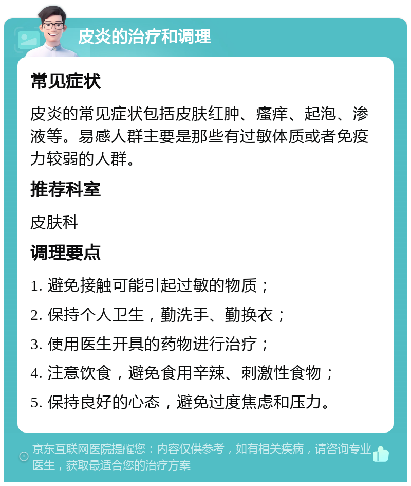 皮炎的治疗和调理 常见症状 皮炎的常见症状包括皮肤红肿、瘙痒、起泡、渗液等。易感人群主要是那些有过敏体质或者免疫力较弱的人群。 推荐科室 皮肤科 调理要点 1. 避免接触可能引起过敏的物质； 2. 保持个人卫生，勤洗手、勤换衣； 3. 使用医生开具的药物进行治疗； 4. 注意饮食，避免食用辛辣、刺激性食物； 5. 保持良好的心态，避免过度焦虑和压力。