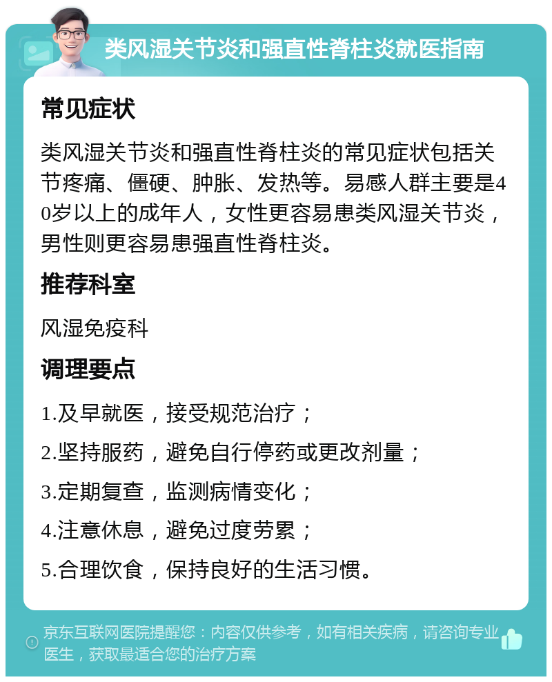 类风湿关节炎和强直性脊柱炎就医指南 常见症状 类风湿关节炎和强直性脊柱炎的常见症状包括关节疼痛、僵硬、肿胀、发热等。易感人群主要是40岁以上的成年人，女性更容易患类风湿关节炎，男性则更容易患强直性脊柱炎。 推荐科室 风湿免疫科 调理要点 1.及早就医，接受规范治疗； 2.坚持服药，避免自行停药或更改剂量； 3.定期复查，监测病情变化； 4.注意休息，避免过度劳累； 5.合理饮食，保持良好的生活习惯。