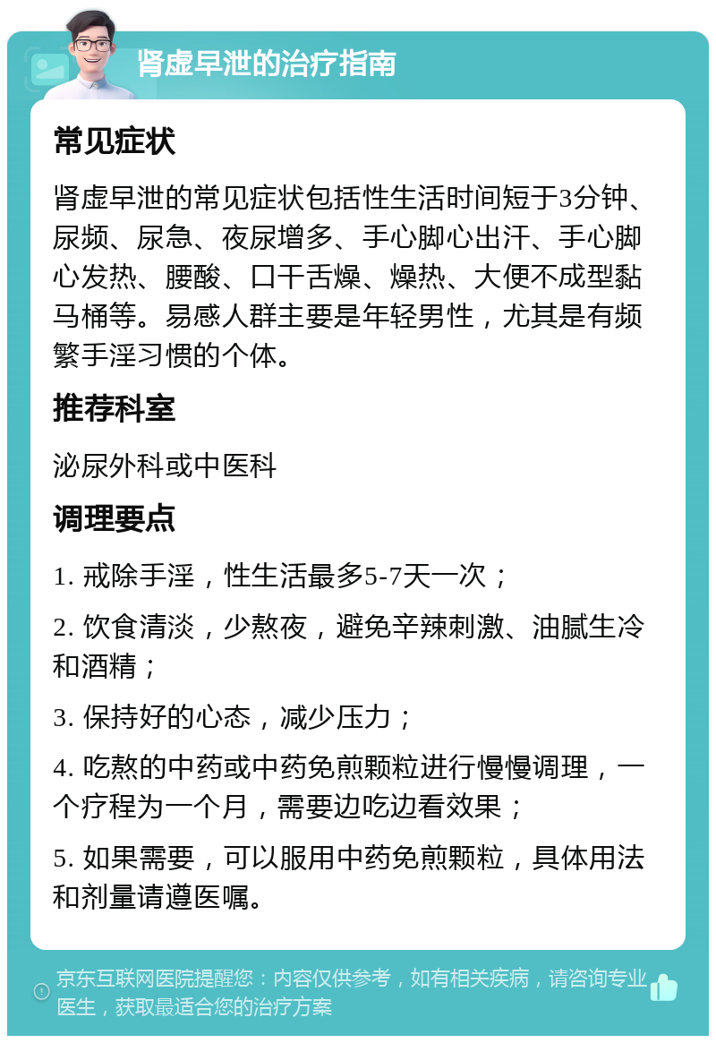 肾虚早泄的治疗指南 常见症状 肾虚早泄的常见症状包括性生活时间短于3分钟、尿频、尿急、夜尿增多、手心脚心出汗、手心脚心发热、腰酸、口干舌燥、燥热、大便不成型黏马桶等。易感人群主要是年轻男性，尤其是有频繁手淫习惯的个体。 推荐科室 泌尿外科或中医科 调理要点 1. 戒除手淫，性生活最多5-7天一次； 2. 饮食清淡，少熬夜，避免辛辣刺激、油腻生冷和酒精； 3. 保持好的心态，减少压力； 4. 吃熬的中药或中药免煎颗粒进行慢慢调理，一个疗程为一个月，需要边吃边看效果； 5. 如果需要，可以服用中药免煎颗粒，具体用法和剂量请遵医嘱。