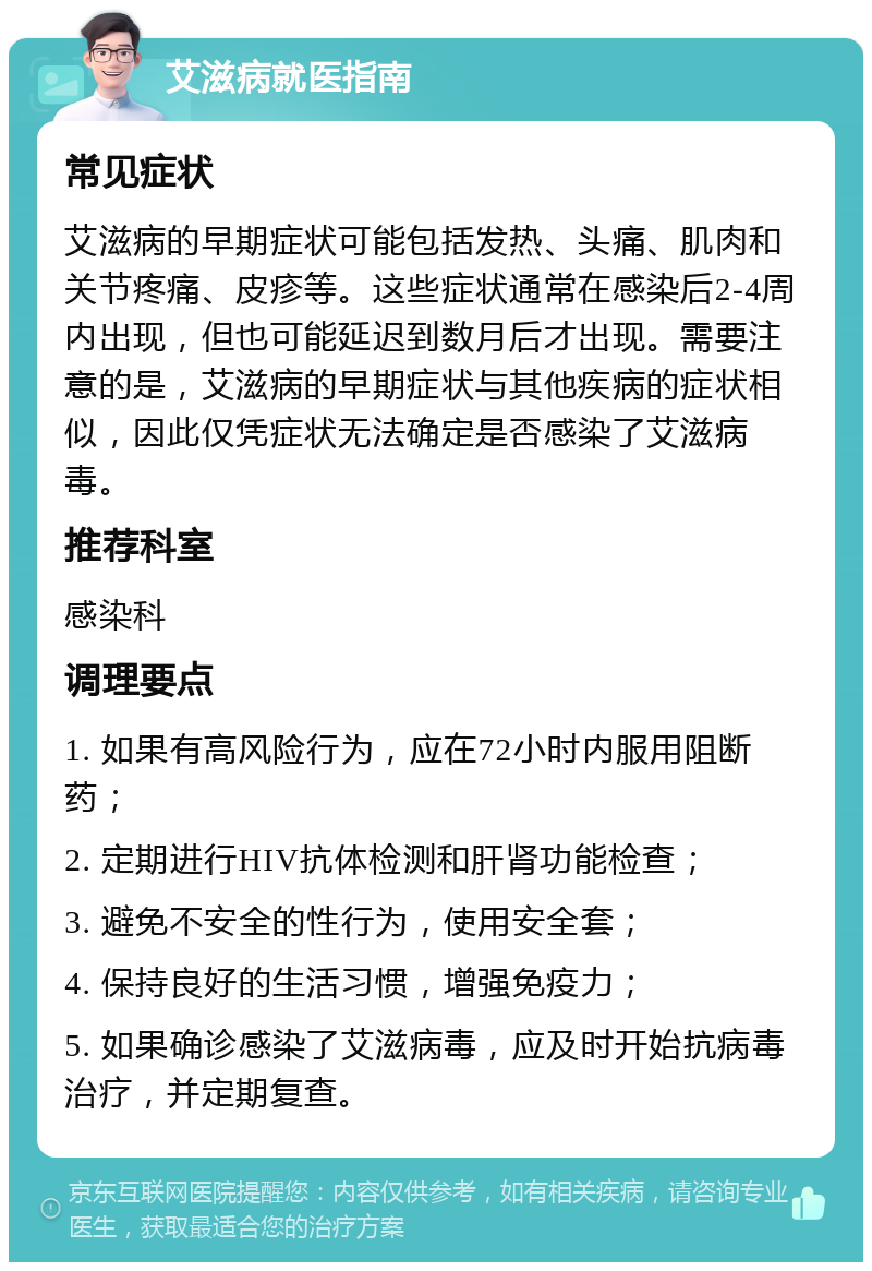 艾滋病就医指南 常见症状 艾滋病的早期症状可能包括发热、头痛、肌肉和关节疼痛、皮疹等。这些症状通常在感染后2-4周内出现，但也可能延迟到数月后才出现。需要注意的是，艾滋病的早期症状与其他疾病的症状相似，因此仅凭症状无法确定是否感染了艾滋病毒。 推荐科室 感染科 调理要点 1. 如果有高风险行为，应在72小时内服用阻断药； 2. 定期进行HIV抗体检测和肝肾功能检查； 3. 避免不安全的性行为，使用安全套； 4. 保持良好的生活习惯，增强免疫力； 5. 如果确诊感染了艾滋病毒，应及时开始抗病毒治疗，并定期复查。