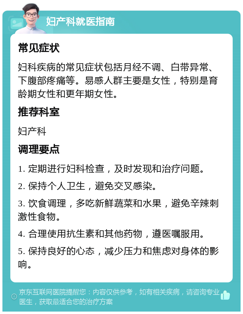 妇产科就医指南 常见症状 妇科疾病的常见症状包括月经不调、白带异常、下腹部疼痛等。易感人群主要是女性，特别是育龄期女性和更年期女性。 推荐科室 妇产科 调理要点 1. 定期进行妇科检查，及时发现和治疗问题。 2. 保持个人卫生，避免交叉感染。 3. 饮食调理，多吃新鲜蔬菜和水果，避免辛辣刺激性食物。 4. 合理使用抗生素和其他药物，遵医嘱服用。 5. 保持良好的心态，减少压力和焦虑对身体的影响。