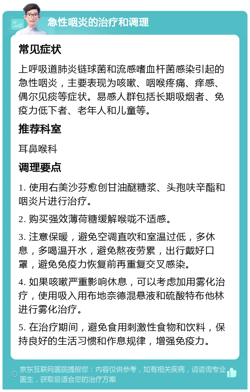 急性咽炎的治疗和调理 常见症状 上呼吸道肺炎链球菌和流感嗜血杆菌感染引起的急性咽炎，主要表现为咳嗽、咽喉疼痛、痒感、偶尔见痰等症状。易感人群包括长期吸烟者、免疫力低下者、老年人和儿童等。 推荐科室 耳鼻喉科 调理要点 1. 使用右美沙芬愈创甘油醚糖浆、头孢呋辛酯和咽炎片进行治疗。 2. 购买强效薄荷糖缓解喉咙不适感。 3. 注意保暖，避免空调直吹和室温过低，多休息，多喝温开水，避免熬夜劳累，出行戴好口罩，避免免疫力恢复前再重复交叉感染。 4. 如果咳嗽严重影响休息，可以考虑加用雾化治疗，使用吸入用布地奈德混悬液和硫酸特布他林进行雾化治疗。 5. 在治疗期间，避免食用刺激性食物和饮料，保持良好的生活习惯和作息规律，增强免疫力。