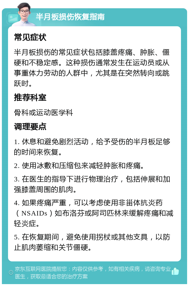 半月板损伤恢复指南 常见症状 半月板损伤的常见症状包括膝盖疼痛、肿胀、僵硬和不稳定感。这种损伤通常发生在运动员或从事重体力劳动的人群中，尤其是在突然转向或跳跃时。 推荐科室 骨科或运动医学科 调理要点 1. 休息和避免剧烈活动，给予受伤的半月板足够的时间来恢复。 2. 使用冰敷和压缩包来减轻肿胀和疼痛。 3. 在医生的指导下进行物理治疗，包括伸展和加强膝盖周围的肌肉。 4. 如果疼痛严重，可以考虑使用非甾体抗炎药（NSAIDs）如布洛芬或阿司匹林来缓解疼痛和减轻炎症。 5. 在恢复期间，避免使用拐杖或其他支具，以防止肌肉萎缩和关节僵硬。