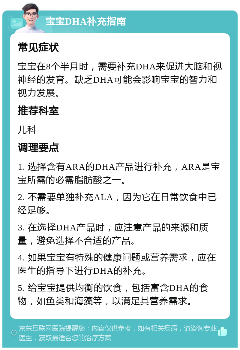 宝宝DHA补充指南 常见症状 宝宝在8个半月时，需要补充DHA来促进大脑和视神经的发育。缺乏DHA可能会影响宝宝的智力和视力发展。 推荐科室 儿科 调理要点 1. 选择含有ARA的DHA产品进行补充，ARA是宝宝所需的必需脂肪酸之一。 2. 不需要单独补充ALA，因为它在日常饮食中已经足够。 3. 在选择DHA产品时，应注意产品的来源和质量，避免选择不合适的产品。 4. 如果宝宝有特殊的健康问题或营养需求，应在医生的指导下进行DHA的补充。 5. 给宝宝提供均衡的饮食，包括富含DHA的食物，如鱼类和海藻等，以满足其营养需求。