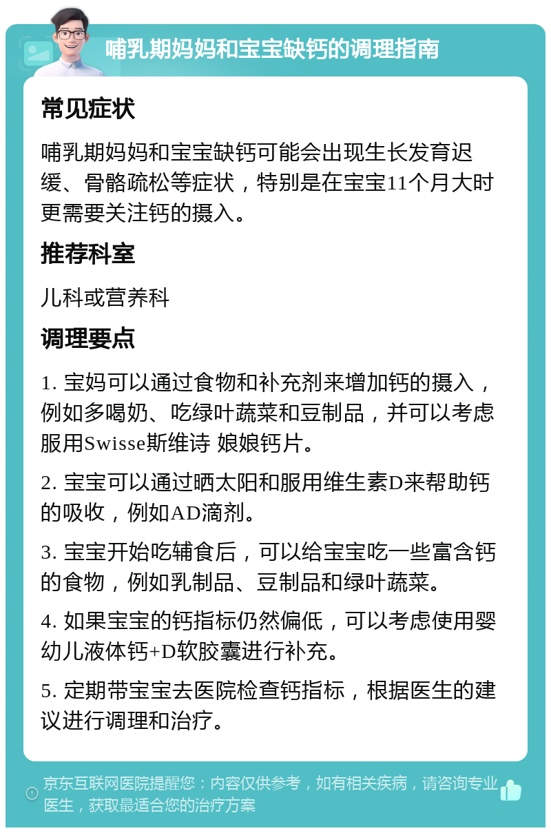 哺乳期妈妈和宝宝缺钙的调理指南 常见症状 哺乳期妈妈和宝宝缺钙可能会出现生长发育迟缓、骨骼疏松等症状，特别是在宝宝11个月大时更需要关注钙的摄入。 推荐科室 儿科或营养科 调理要点 1. 宝妈可以通过食物和补充剂来增加钙的摄入，例如多喝奶、吃绿叶蔬菜和豆制品，并可以考虑服用Swisse斯维诗 娘娘钙片。 2. 宝宝可以通过晒太阳和服用维生素D来帮助钙的吸收，例如AD滴剂。 3. 宝宝开始吃辅食后，可以给宝宝吃一些富含钙的食物，例如乳制品、豆制品和绿叶蔬菜。 4. 如果宝宝的钙指标仍然偏低，可以考虑使用婴幼儿液体钙+D软胶囊进行补充。 5. 定期带宝宝去医院检查钙指标，根据医生的建议进行调理和治疗。