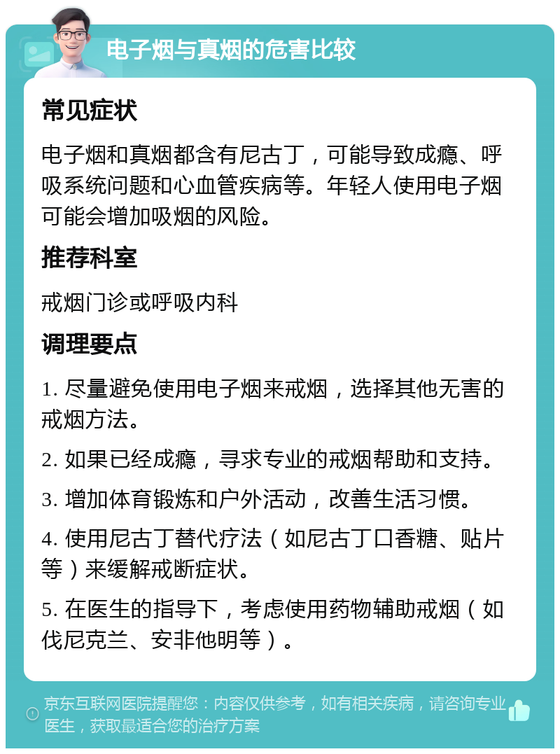 电子烟与真烟的危害比较 常见症状 电子烟和真烟都含有尼古丁，可能导致成瘾、呼吸系统问题和心血管疾病等。年轻人使用电子烟可能会增加吸烟的风险。 推荐科室 戒烟门诊或呼吸内科 调理要点 1. 尽量避免使用电子烟来戒烟，选择其他无害的戒烟方法。 2. 如果已经成瘾，寻求专业的戒烟帮助和支持。 3. 增加体育锻炼和户外活动，改善生活习惯。 4. 使用尼古丁替代疗法（如尼古丁口香糖、贴片等）来缓解戒断症状。 5. 在医生的指导下，考虑使用药物辅助戒烟（如伐尼克兰、安非他明等）。