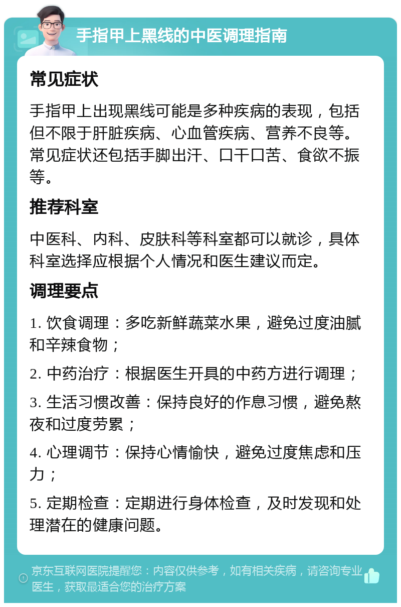 手指甲上黑线的中医调理指南 常见症状 手指甲上出现黑线可能是多种疾病的表现，包括但不限于肝脏疾病、心血管疾病、营养不良等。常见症状还包括手脚出汗、口干口苦、食欲不振等。 推荐科室 中医科、内科、皮肤科等科室都可以就诊，具体科室选择应根据个人情况和医生建议而定。 调理要点 1. 饮食调理：多吃新鲜蔬菜水果，避免过度油腻和辛辣食物； 2. 中药治疗：根据医生开具的中药方进行调理； 3. 生活习惯改善：保持良好的作息习惯，避免熬夜和过度劳累； 4. 心理调节：保持心情愉快，避免过度焦虑和压力； 5. 定期检查：定期进行身体检查，及时发现和处理潜在的健康问题。