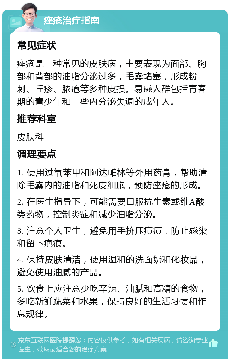 痤疮治疗指南 常见症状 痤疮是一种常见的皮肤病，主要表现为面部、胸部和背部的油脂分泌过多，毛囊堵塞，形成粉刺、丘疹、脓疱等多种皮损。易感人群包括青春期的青少年和一些内分泌失调的成年人。 推荐科室 皮肤科 调理要点 1. 使用过氧苯甲和阿达帕林等外用药膏，帮助清除毛囊内的油脂和死皮细胞，预防痤疮的形成。 2. 在医生指导下，可能需要口服抗生素或维A酸类药物，控制炎症和减少油脂分泌。 3. 注意个人卫生，避免用手挤压痘痘，防止感染和留下疤痕。 4. 保持皮肤清洁，使用温和的洗面奶和化妆品，避免使用油腻的产品。 5. 饮食上应注意少吃辛辣、油腻和高糖的食物，多吃新鲜蔬菜和水果，保持良好的生活习惯和作息规律。