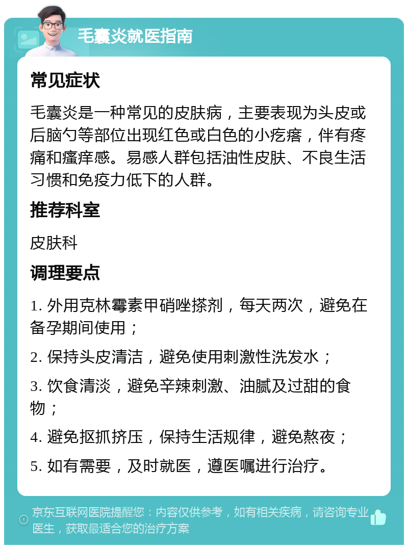 毛囊炎就医指南 常见症状 毛囊炎是一种常见的皮肤病，主要表现为头皮或后脑勺等部位出现红色或白色的小疙瘩，伴有疼痛和瘙痒感。易感人群包括油性皮肤、不良生活习惯和免疫力低下的人群。 推荐科室 皮肤科 调理要点 1. 外用克林霉素甲硝唑搽剂，每天两次，避免在备孕期间使用； 2. 保持头皮清洁，避免使用刺激性洗发水； 3. 饮食清淡，避免辛辣刺激、油腻及过甜的食物； 4. 避免抠抓挤压，保持生活规律，避免熬夜； 5. 如有需要，及时就医，遵医嘱进行治疗。