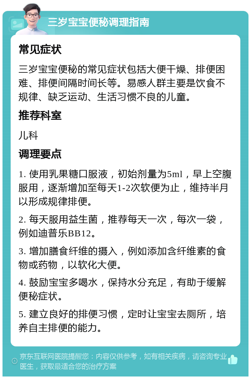 三岁宝宝便秘调理指南 常见症状 三岁宝宝便秘的常见症状包括大便干燥、排便困难、排便间隔时间长等。易感人群主要是饮食不规律、缺乏运动、生活习惯不良的儿童。 推荐科室 儿科 调理要点 1. 使用乳果糖口服液，初始剂量为5ml，早上空腹服用，逐渐增加至每天1-2次软便为止，维持半月以形成规律排便。 2. 每天服用益生菌，推荐每天一次，每次一袋，例如迪普乐BB12。 3. 增加膳食纤维的摄入，例如添加含纤维素的食物或药物，以软化大便。 4. 鼓励宝宝多喝水，保持水分充足，有助于缓解便秘症状。 5. 建立良好的排便习惯，定时让宝宝去厕所，培养自主排便的能力。