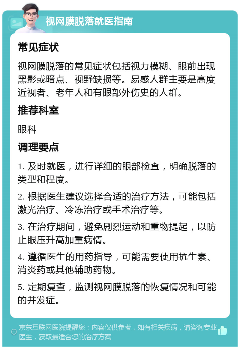 视网膜脱落就医指南 常见症状 视网膜脱落的常见症状包括视力模糊、眼前出现黑影或暗点、视野缺损等。易感人群主要是高度近视者、老年人和有眼部外伤史的人群。 推荐科室 眼科 调理要点 1. 及时就医，进行详细的眼部检查，明确脱落的类型和程度。 2. 根据医生建议选择合适的治疗方法，可能包括激光治疗、冷冻治疗或手术治疗等。 3. 在治疗期间，避免剧烈运动和重物提起，以防止眼压升高加重病情。 4. 遵循医生的用药指导，可能需要使用抗生素、消炎药或其他辅助药物。 5. 定期复查，监测视网膜脱落的恢复情况和可能的并发症。