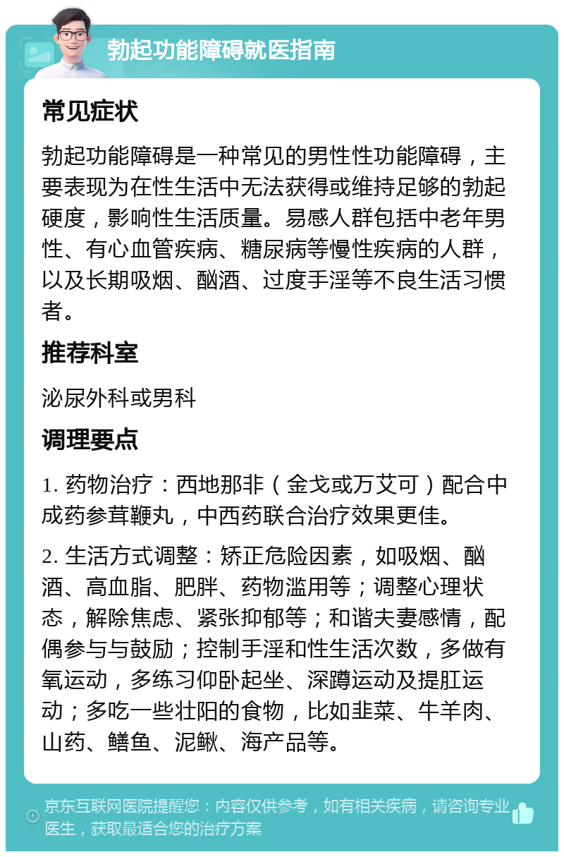 勃起功能障碍就医指南 常见症状 勃起功能障碍是一种常见的男性性功能障碍，主要表现为在性生活中无法获得或维持足够的勃起硬度，影响性生活质量。易感人群包括中老年男性、有心血管疾病、糖尿病等慢性疾病的人群，以及长期吸烟、酗酒、过度手淫等不良生活习惯者。 推荐科室 泌尿外科或男科 调理要点 1. 药物治疗：西地那非（金戈或万艾可）配合中成药参茸鞭丸，中西药联合治疗效果更佳。 2. 生活方式调整：矫正危险因素，如吸烟、酗酒、高血脂、肥胖、药物滥用等；调整心理状态，解除焦虑、紧张抑郁等；和谐夫妻感情，配偶参与与鼓励；控制手淫和性生活次数，多做有氧运动，多练习仰卧起坐、深蹲运动及提肛运动；多吃一些壮阳的食物，比如韭菜、牛羊肉、山药、鳝鱼、泥鳅、海产品等。