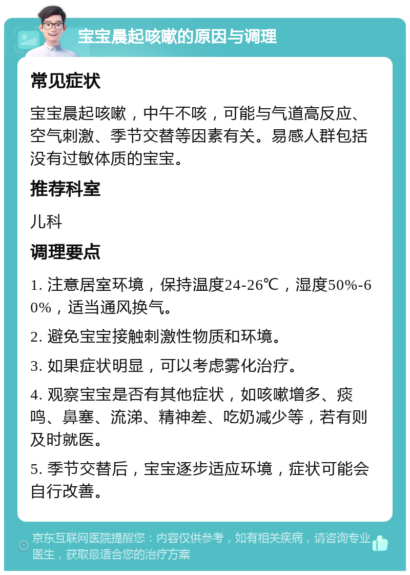 宝宝晨起咳嗽的原因与调理 常见症状 宝宝晨起咳嗽，中午不咳，可能与气道高反应、空气刺激、季节交替等因素有关。易感人群包括没有过敏体质的宝宝。 推荐科室 儿科 调理要点 1. 注意居室环境，保持温度24-26℃，湿度50%-60%，适当通风换气。 2. 避免宝宝接触刺激性物质和环境。 3. 如果症状明显，可以考虑雾化治疗。 4. 观察宝宝是否有其他症状，如咳嗽增多、痰鸣、鼻塞、流涕、精神差、吃奶减少等，若有则及时就医。 5. 季节交替后，宝宝逐步适应环境，症状可能会自行改善。