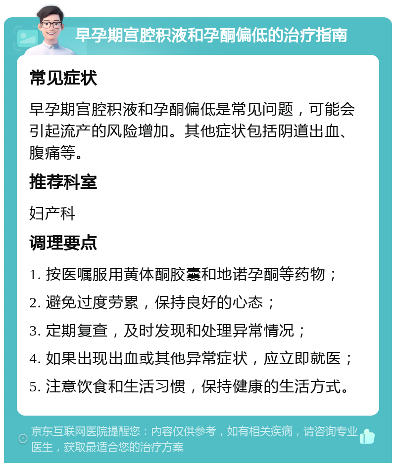 早孕期宫腔积液和孕酮偏低的治疗指南 常见症状 早孕期宫腔积液和孕酮偏低是常见问题，可能会引起流产的风险增加。其他症状包括阴道出血、腹痛等。 推荐科室 妇产科 调理要点 1. 按医嘱服用黄体酮胶囊和地诺孕酮等药物； 2. 避免过度劳累，保持良好的心态； 3. 定期复查，及时发现和处理异常情况； 4. 如果出现出血或其他异常症状，应立即就医； 5. 注意饮食和生活习惯，保持健康的生活方式。