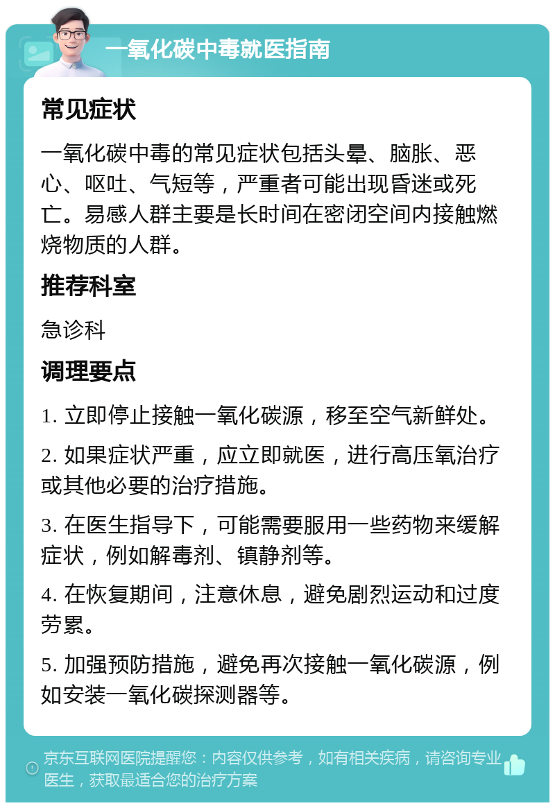 一氧化碳中毒就医指南 常见症状 一氧化碳中毒的常见症状包括头晕、脑胀、恶心、呕吐、气短等，严重者可能出现昏迷或死亡。易感人群主要是长时间在密闭空间内接触燃烧物质的人群。 推荐科室 急诊科 调理要点 1. 立即停止接触一氧化碳源，移至空气新鲜处。 2. 如果症状严重，应立即就医，进行高压氧治疗或其他必要的治疗措施。 3. 在医生指导下，可能需要服用一些药物来缓解症状，例如解毒剂、镇静剂等。 4. 在恢复期间，注意休息，避免剧烈运动和过度劳累。 5. 加强预防措施，避免再次接触一氧化碳源，例如安装一氧化碳探测器等。