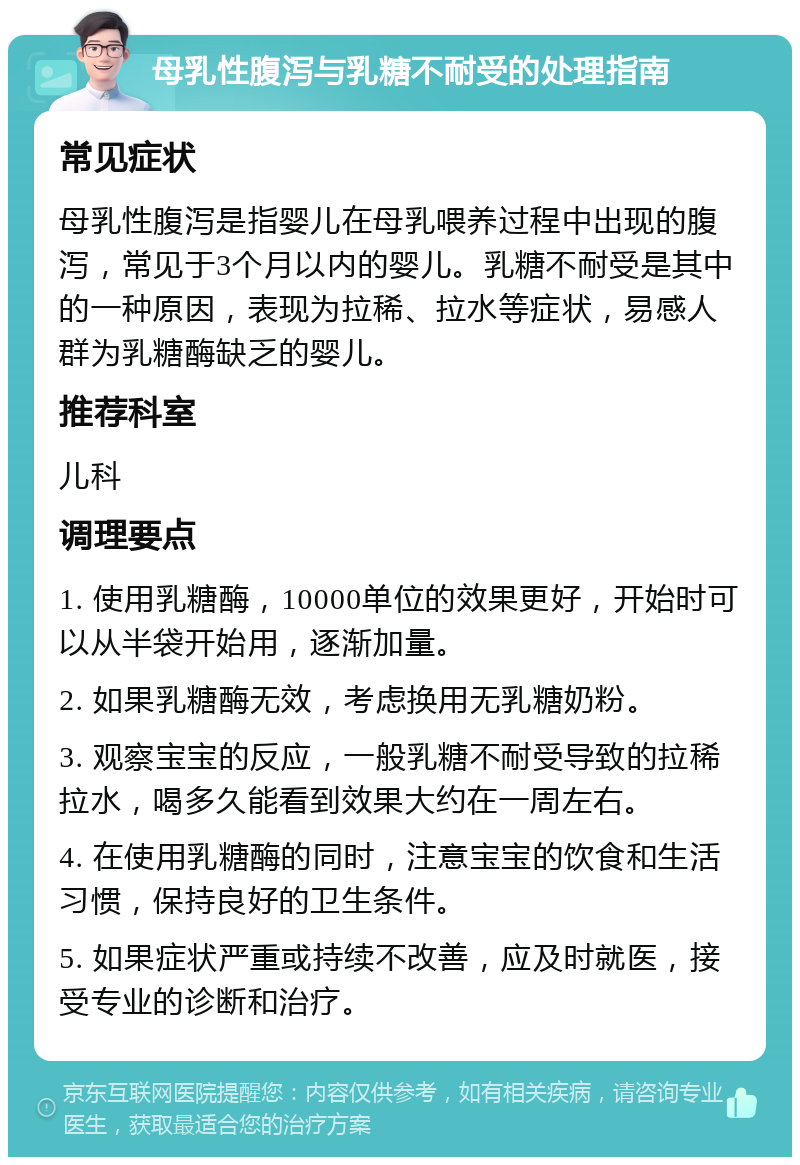 母乳性腹泻与乳糖不耐受的处理指南 常见症状 母乳性腹泻是指婴儿在母乳喂养过程中出现的腹泻，常见于3个月以内的婴儿。乳糖不耐受是其中的一种原因，表现为拉稀、拉水等症状，易感人群为乳糖酶缺乏的婴儿。 推荐科室 儿科 调理要点 1. 使用乳糖酶，10000单位的效果更好，开始时可以从半袋开始用，逐渐加量。 2. 如果乳糖酶无效，考虑换用无乳糖奶粉。 3. 观察宝宝的反应，一般乳糖不耐受导致的拉稀拉水，喝多久能看到效果大约在一周左右。 4. 在使用乳糖酶的同时，注意宝宝的饮食和生活习惯，保持良好的卫生条件。 5. 如果症状严重或持续不改善，应及时就医，接受专业的诊断和治疗。