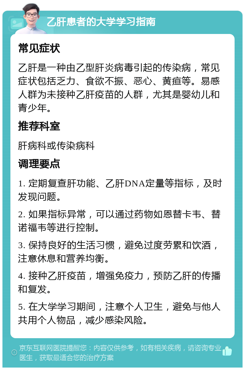 乙肝患者的大学学习指南 常见症状 乙肝是一种由乙型肝炎病毒引起的传染病，常见症状包括乏力、食欲不振、恶心、黄疸等。易感人群为未接种乙肝疫苗的人群，尤其是婴幼儿和青少年。 推荐科室 肝病科或传染病科 调理要点 1. 定期复查肝功能、乙肝DNA定量等指标，及时发现问题。 2. 如果指标异常，可以通过药物如恩替卡韦、替诺福韦等进行控制。 3. 保持良好的生活习惯，避免过度劳累和饮酒，注意休息和营养均衡。 4. 接种乙肝疫苗，增强免疫力，预防乙肝的传播和复发。 5. 在大学学习期间，注意个人卫生，避免与他人共用个人物品，减少感染风险。