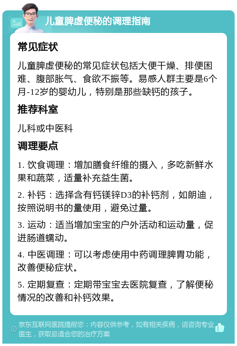 儿童脾虚便秘的调理指南 常见症状 儿童脾虚便秘的常见症状包括大便干燥、排便困难、腹部胀气、食欲不振等。易感人群主要是6个月-12岁的婴幼儿，特别是那些缺钙的孩子。 推荐科室 儿科或中医科 调理要点 1. 饮食调理：增加膳食纤维的摄入，多吃新鲜水果和蔬菜，适量补充益生菌。 2. 补钙：选择含有钙镁锌D3的补钙剂，如朗迪，按照说明书的量使用，避免过量。 3. 运动：适当增加宝宝的户外活动和运动量，促进肠道蠕动。 4. 中医调理：可以考虑使用中药调理脾胃功能，改善便秘症状。 5. 定期复查：定期带宝宝去医院复查，了解便秘情况的改善和补钙效果。