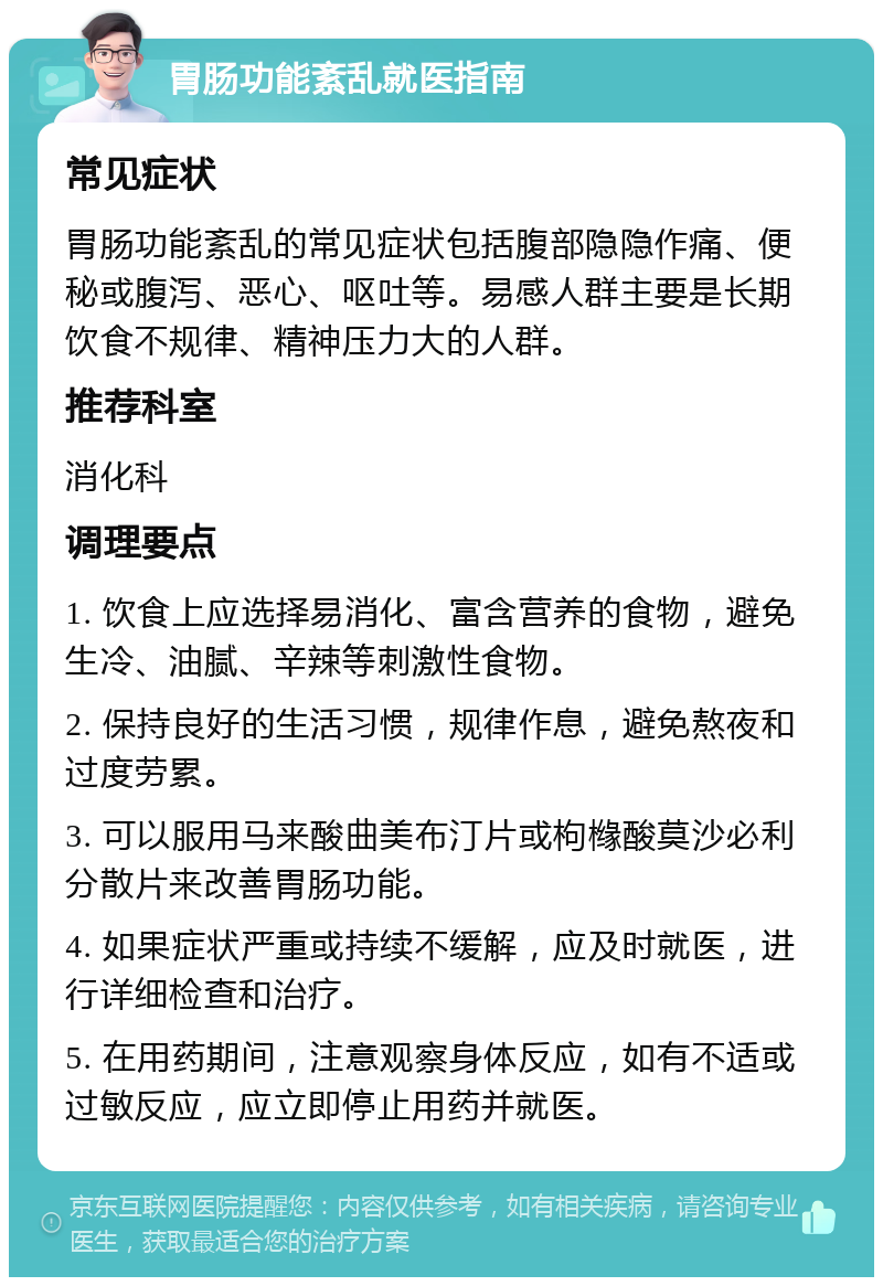 胃肠功能紊乱就医指南 常见症状 胃肠功能紊乱的常见症状包括腹部隐隐作痛、便秘或腹泻、恶心、呕吐等。易感人群主要是长期饮食不规律、精神压力大的人群。 推荐科室 消化科 调理要点 1. 饮食上应选择易消化、富含营养的食物，避免生冷、油腻、辛辣等刺激性食物。 2. 保持良好的生活习惯，规律作息，避免熬夜和过度劳累。 3. 可以服用马来酸曲美布汀片或枸橼酸莫沙必利分散片来改善胃肠功能。 4. 如果症状严重或持续不缓解，应及时就医，进行详细检查和治疗。 5. 在用药期间，注意观察身体反应，如有不适或过敏反应，应立即停止用药并就医。