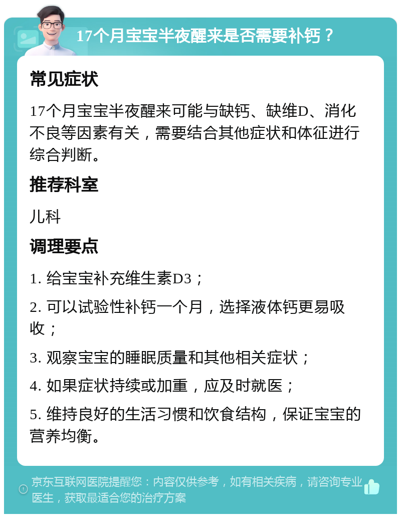 17个月宝宝半夜醒来是否需要补钙？ 常见症状 17个月宝宝半夜醒来可能与缺钙、缺维D、消化不良等因素有关，需要结合其他症状和体征进行综合判断。 推荐科室 儿科 调理要点 1. 给宝宝补充维生素D3； 2. 可以试验性补钙一个月，选择液体钙更易吸收； 3. 观察宝宝的睡眠质量和其他相关症状； 4. 如果症状持续或加重，应及时就医； 5. 维持良好的生活习惯和饮食结构，保证宝宝的营养均衡。