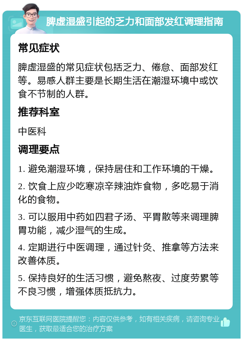 脾虚湿盛引起的乏力和面部发红调理指南 常见症状 脾虚湿盛的常见症状包括乏力、倦怠、面部发红等。易感人群主要是长期生活在潮湿环境中或饮食不节制的人群。 推荐科室 中医科 调理要点 1. 避免潮湿环境，保持居住和工作环境的干燥。 2. 饮食上应少吃寒凉辛辣油炸食物，多吃易于消化的食物。 3. 可以服用中药如四君子汤、平胃散等来调理脾胃功能，减少湿气的生成。 4. 定期进行中医调理，通过针灸、推拿等方法来改善体质。 5. 保持良好的生活习惯，避免熬夜、过度劳累等不良习惯，增强体质抵抗力。