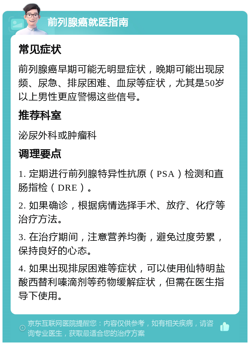 前列腺癌就医指南 常见症状 前列腺癌早期可能无明显症状，晚期可能出现尿频、尿急、排尿困难、血尿等症状，尤其是50岁以上男性更应警惕这些信号。 推荐科室 泌尿外科或肿瘤科 调理要点 1. 定期进行前列腺特异性抗原（PSA）检测和直肠指检（DRE）。 2. 如果确诊，根据病情选择手术、放疗、化疗等治疗方法。 3. 在治疗期间，注意营养均衡，避免过度劳累，保持良好的心态。 4. 如果出现排尿困难等症状，可以使用仙特明盐酸西替利嗪滴剂等药物缓解症状，但需在医生指导下使用。