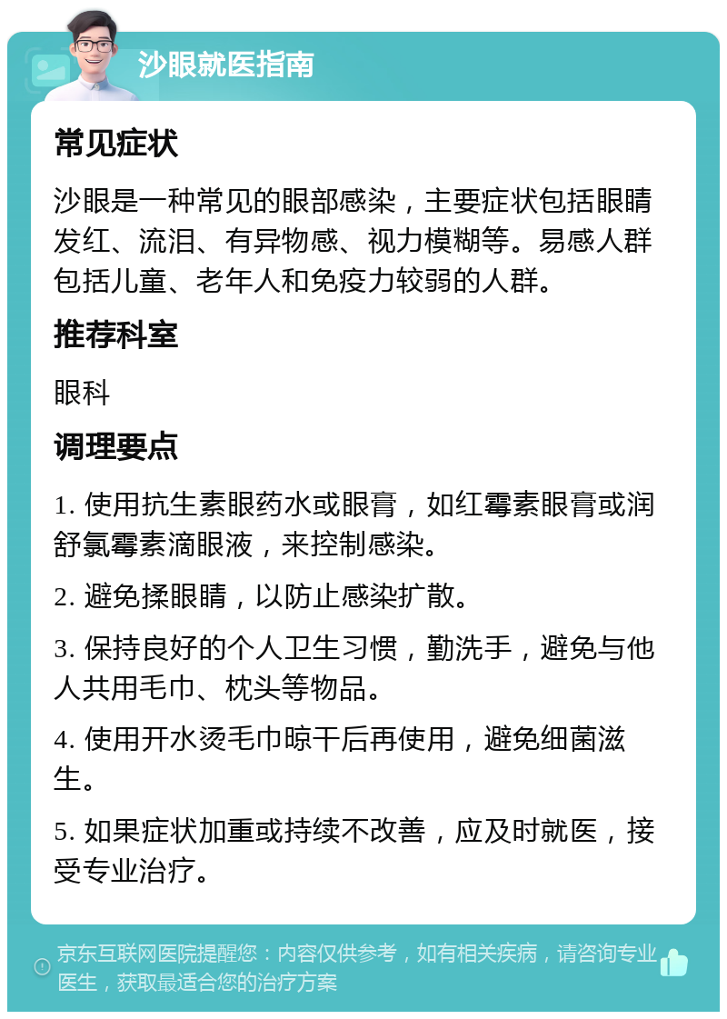 沙眼就医指南 常见症状 沙眼是一种常见的眼部感染，主要症状包括眼睛发红、流泪、有异物感、视力模糊等。易感人群包括儿童、老年人和免疫力较弱的人群。 推荐科室 眼科 调理要点 1. 使用抗生素眼药水或眼膏，如红霉素眼膏或润舒氯霉素滴眼液，来控制感染。 2. 避免揉眼睛，以防止感染扩散。 3. 保持良好的个人卫生习惯，勤洗手，避免与他人共用毛巾、枕头等物品。 4. 使用开水烫毛巾晾干后再使用，避免细菌滋生。 5. 如果症状加重或持续不改善，应及时就医，接受专业治疗。