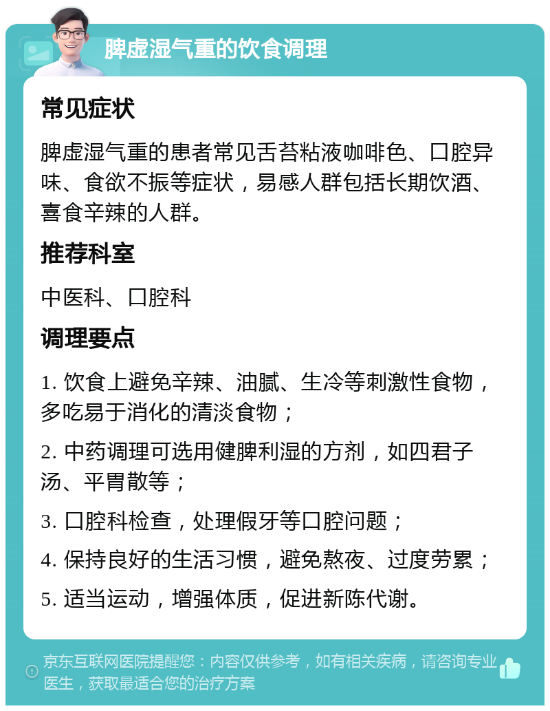 脾虚湿气重的饮食调理 常见症状 脾虚湿气重的患者常见舌苔粘液咖啡色、口腔异味、食欲不振等症状，易感人群包括长期饮酒、喜食辛辣的人群。 推荐科室 中医科、口腔科 调理要点 1. 饮食上避免辛辣、油腻、生冷等刺激性食物，多吃易于消化的清淡食物； 2. 中药调理可选用健脾利湿的方剂，如四君子汤、平胃散等； 3. 口腔科检查，处理假牙等口腔问题； 4. 保持良好的生活习惯，避免熬夜、过度劳累； 5. 适当运动，增强体质，促进新陈代谢。