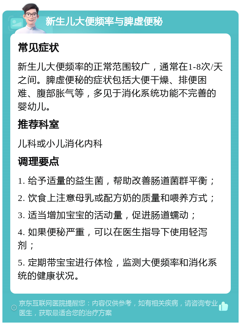 新生儿大便频率与脾虚便秘 常见症状 新生儿大便频率的正常范围较广，通常在1-8次/天之间。脾虚便秘的症状包括大便干燥、排便困难、腹部胀气等，多见于消化系统功能不完善的婴幼儿。 推荐科室 儿科或小儿消化内科 调理要点 1. 给予适量的益生菌，帮助改善肠道菌群平衡； 2. 饮食上注意母乳或配方奶的质量和喂养方式； 3. 适当增加宝宝的活动量，促进肠道蠕动； 4. 如果便秘严重，可以在医生指导下使用轻泻剂； 5. 定期带宝宝进行体检，监测大便频率和消化系统的健康状况。