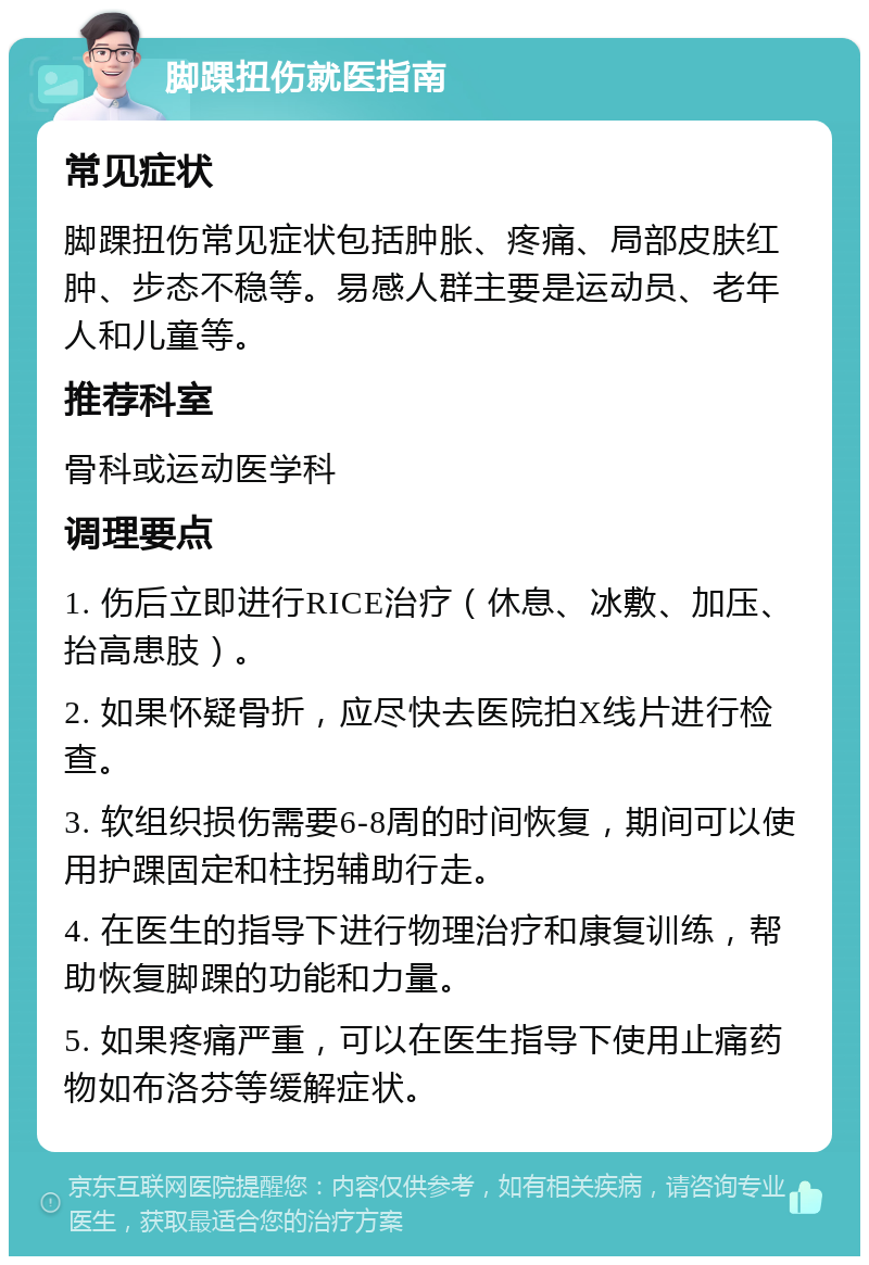 脚踝扭伤就医指南 常见症状 脚踝扭伤常见症状包括肿胀、疼痛、局部皮肤红肿、步态不稳等。易感人群主要是运动员、老年人和儿童等。 推荐科室 骨科或运动医学科 调理要点 1. 伤后立即进行RICE治疗（休息、冰敷、加压、抬高患肢）。 2. 如果怀疑骨折，应尽快去医院拍X线片进行检查。 3. 软组织损伤需要6-8周的时间恢复，期间可以使用护踝固定和柱拐辅助行走。 4. 在医生的指导下进行物理治疗和康复训练，帮助恢复脚踝的功能和力量。 5. 如果疼痛严重，可以在医生指导下使用止痛药物如布洛芬等缓解症状。