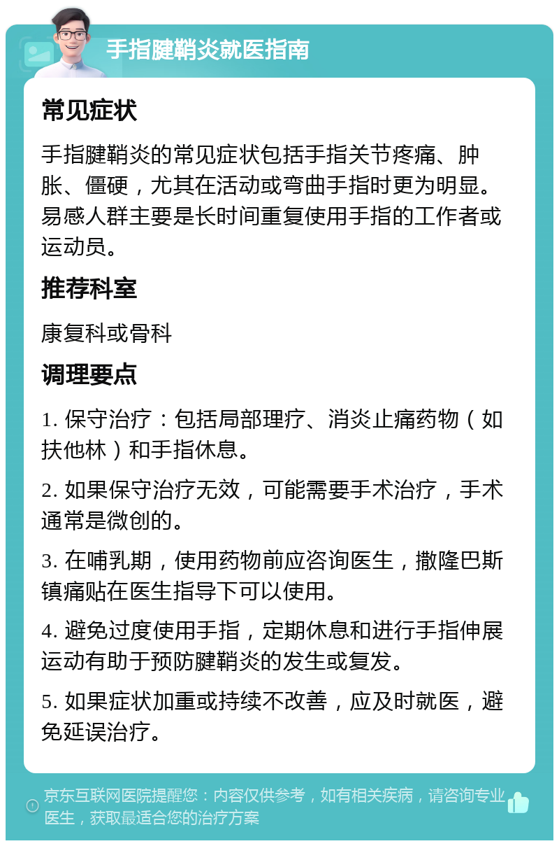 手指腱鞘炎就医指南 常见症状 手指腱鞘炎的常见症状包括手指关节疼痛、肿胀、僵硬，尤其在活动或弯曲手指时更为明显。易感人群主要是长时间重复使用手指的工作者或运动员。 推荐科室 康复科或骨科 调理要点 1. 保守治疗：包括局部理疗、消炎止痛药物（如扶他林）和手指休息。 2. 如果保守治疗无效，可能需要手术治疗，手术通常是微创的。 3. 在哺乳期，使用药物前应咨询医生，撒隆巴斯镇痛贴在医生指导下可以使用。 4. 避免过度使用手指，定期休息和进行手指伸展运动有助于预防腱鞘炎的发生或复发。 5. 如果症状加重或持续不改善，应及时就医，避免延误治疗。