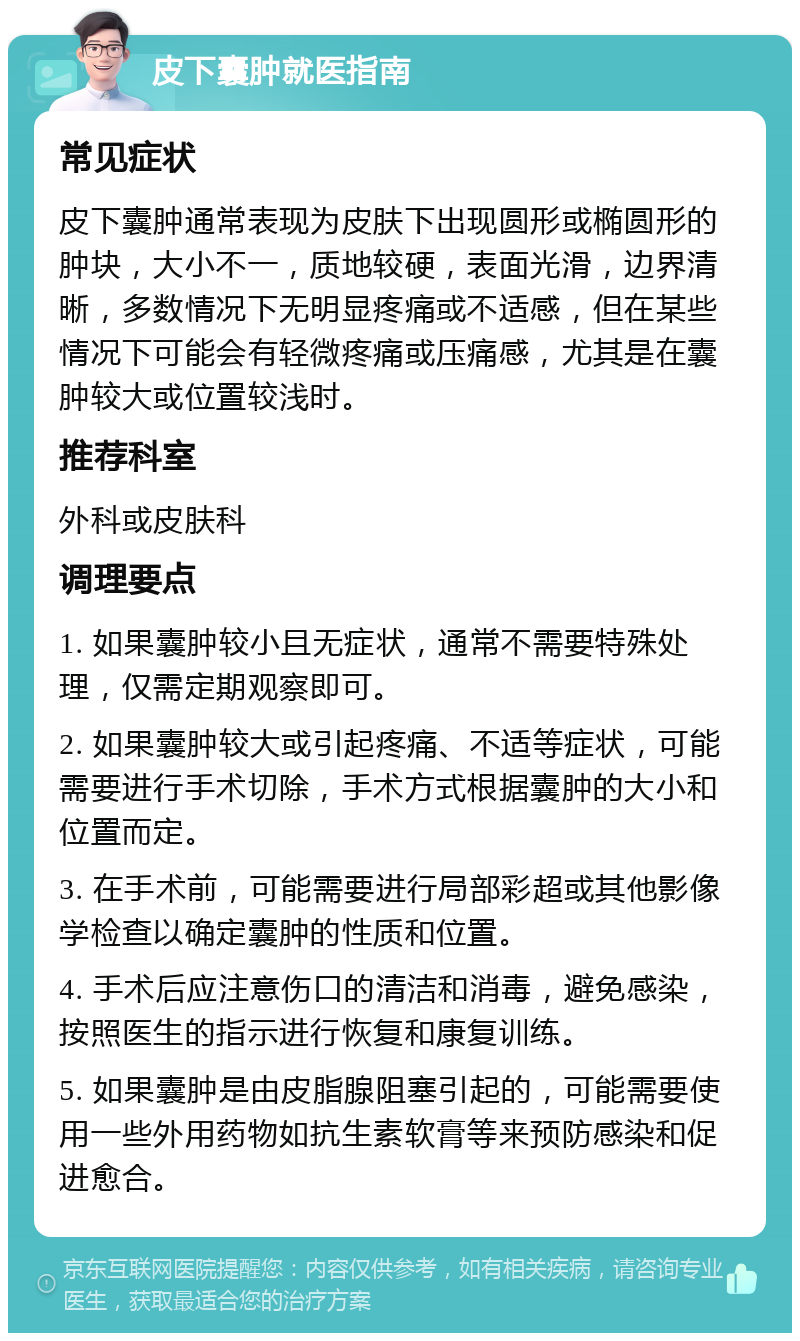 皮下囊肿就医指南 常见症状 皮下囊肿通常表现为皮肤下出现圆形或椭圆形的肿块，大小不一，质地较硬，表面光滑，边界清晰，多数情况下无明显疼痛或不适感，但在某些情况下可能会有轻微疼痛或压痛感，尤其是在囊肿较大或位置较浅时。 推荐科室 外科或皮肤科 调理要点 1. 如果囊肿较小且无症状，通常不需要特殊处理，仅需定期观察即可。 2. 如果囊肿较大或引起疼痛、不适等症状，可能需要进行手术切除，手术方式根据囊肿的大小和位置而定。 3. 在手术前，可能需要进行局部彩超或其他影像学检查以确定囊肿的性质和位置。 4. 手术后应注意伤口的清洁和消毒，避免感染，按照医生的指示进行恢复和康复训练。 5. 如果囊肿是由皮脂腺阻塞引起的，可能需要使用一些外用药物如抗生素软膏等来预防感染和促进愈合。