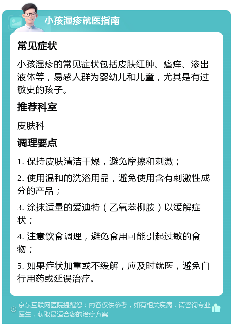 小孩湿疹就医指南 常见症状 小孩湿疹的常见症状包括皮肤红肿、瘙痒、渗出液体等，易感人群为婴幼儿和儿童，尤其是有过敏史的孩子。 推荐科室 皮肤科 调理要点 1. 保持皮肤清洁干燥，避免摩擦和刺激； 2. 使用温和的洗浴用品，避免使用含有刺激性成分的产品； 3. 涂抹适量的爱迪特（乙氧苯柳胺）以缓解症状； 4. 注意饮食调理，避免食用可能引起过敏的食物； 5. 如果症状加重或不缓解，应及时就医，避免自行用药或延误治疗。