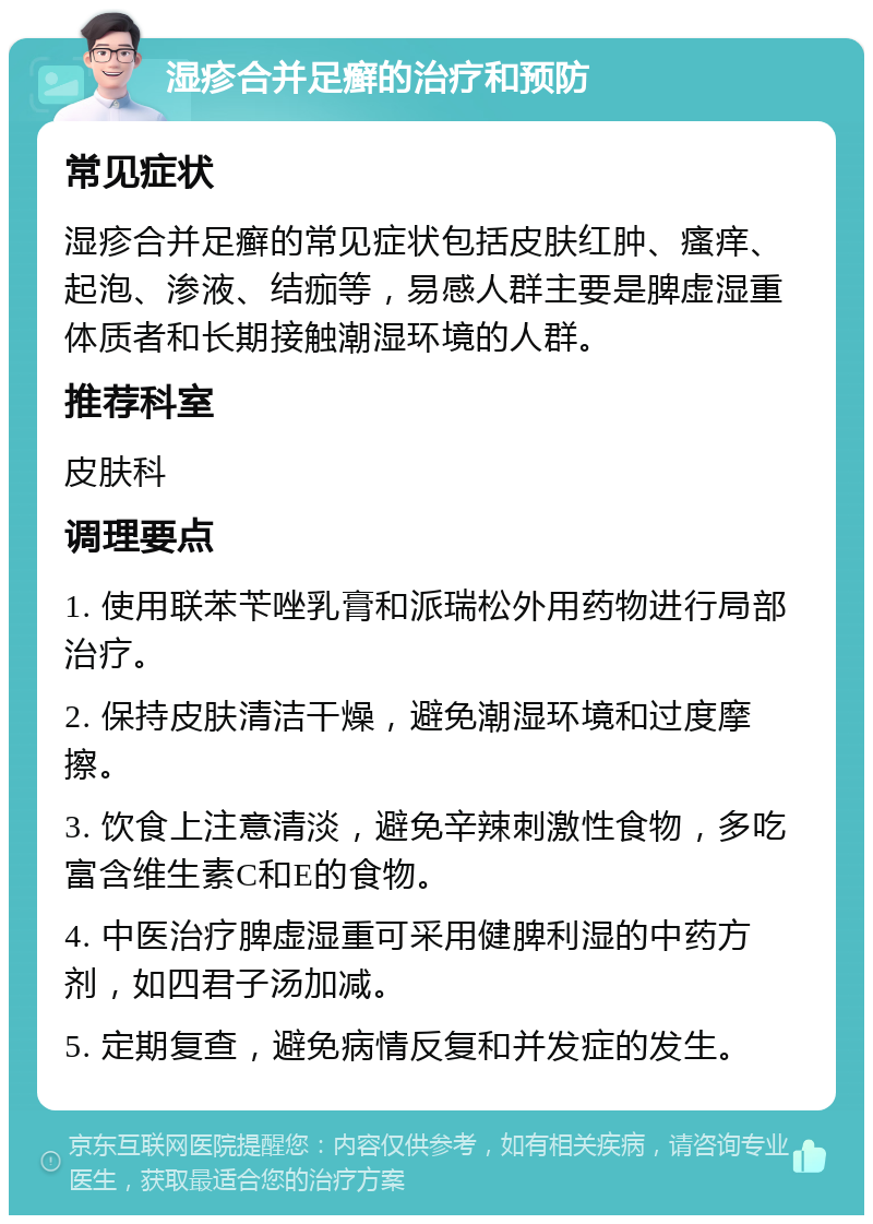 湿疹合并足癣的治疗和预防 常见症状 湿疹合并足癣的常见症状包括皮肤红肿、瘙痒、起泡、渗液、结痂等，易感人群主要是脾虚湿重体质者和长期接触潮湿环境的人群。 推荐科室 皮肤科 调理要点 1. 使用联苯苄唑乳膏和派瑞松外用药物进行局部治疗。 2. 保持皮肤清洁干燥，避免潮湿环境和过度摩擦。 3. 饮食上注意清淡，避免辛辣刺激性食物，多吃富含维生素C和E的食物。 4. 中医治疗脾虚湿重可采用健脾利湿的中药方剂，如四君子汤加减。 5. 定期复查，避免病情反复和并发症的发生。