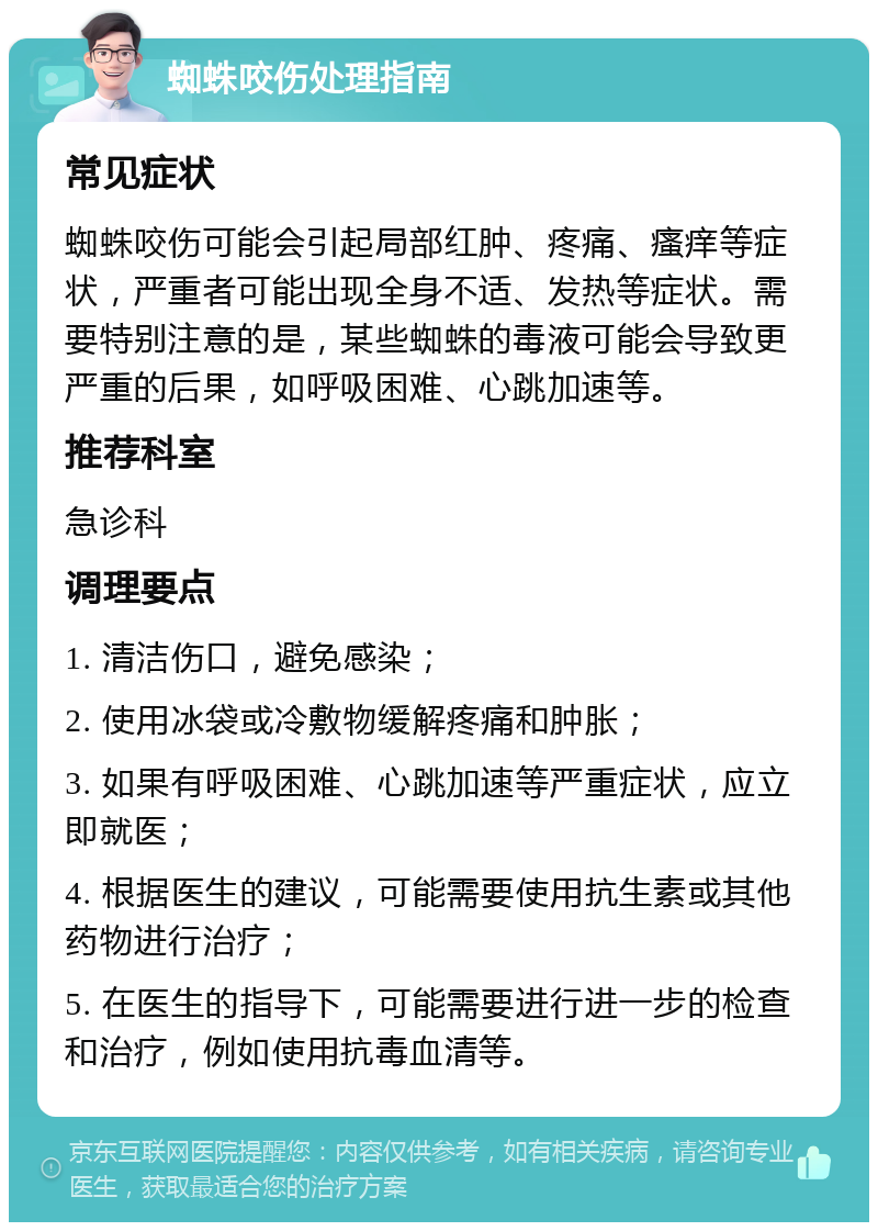 蜘蛛咬伤处理指南 常见症状 蜘蛛咬伤可能会引起局部红肿、疼痛、瘙痒等症状，严重者可能出现全身不适、发热等症状。需要特别注意的是，某些蜘蛛的毒液可能会导致更严重的后果，如呼吸困难、心跳加速等。 推荐科室 急诊科 调理要点 1. 清洁伤口，避免感染； 2. 使用冰袋或冷敷物缓解疼痛和肿胀； 3. 如果有呼吸困难、心跳加速等严重症状，应立即就医； 4. 根据医生的建议，可能需要使用抗生素或其他药物进行治疗； 5. 在医生的指导下，可能需要进行进一步的检查和治疗，例如使用抗毒血清等。