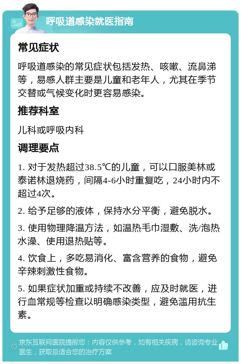 呼吸道感染就医指南 常见症状 呼吸道感染的常见症状包括发热、咳嗽、流鼻涕等，易感人群主要是儿童和老年人，尤其在季节交替或气候变化时更容易感染。 推荐科室 儿科或呼吸内科 调理要点 1. 对于发热超过38.5℃的儿童，可以口服美林或泰诺林退烧药，间隔4-6小时重复吃，24小时内不超过4次。 2. 给予足够的液体，保持水分平衡，避免脱水。 3. 使用物理降温方法，如温热毛巾湿敷、洗/泡热水澡、使用退热贴等。 4. 饮食上，多吃易消化、富含营养的食物，避免辛辣刺激性食物。 5. 如果症状加重或持续不改善，应及时就医，进行血常规等检查以明确感染类型，避免滥用抗生素。