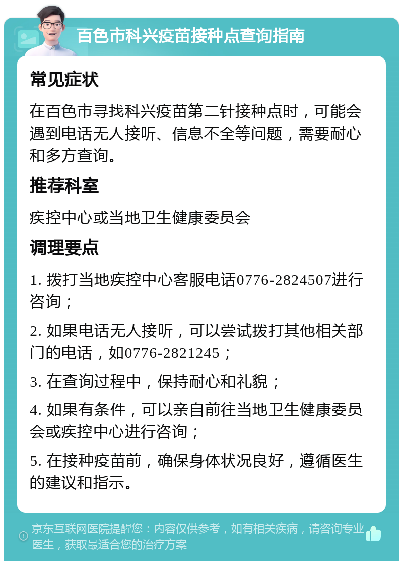 百色市科兴疫苗接种点查询指南 常见症状 在百色市寻找科兴疫苗第二针接种点时，可能会遇到电话无人接听、信息不全等问题，需要耐心和多方查询。 推荐科室 疾控中心或当地卫生健康委员会 调理要点 1. 拨打当地疾控中心客服电话0776-2824507进行咨询； 2. 如果电话无人接听，可以尝试拨打其他相关部门的电话，如0776-2821245； 3. 在查询过程中，保持耐心和礼貌； 4. 如果有条件，可以亲自前往当地卫生健康委员会或疾控中心进行咨询； 5. 在接种疫苗前，确保身体状况良好，遵循医生的建议和指示。