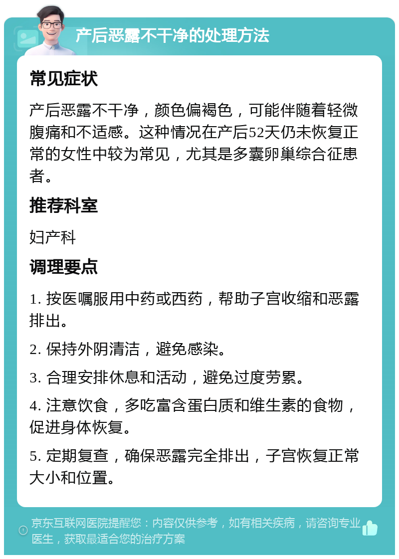 产后恶露不干净的处理方法 常见症状 产后恶露不干净，颜色偏褐色，可能伴随着轻微腹痛和不适感。这种情况在产后52天仍未恢复正常的女性中较为常见，尤其是多囊卵巢综合征患者。 推荐科室 妇产科 调理要点 1. 按医嘱服用中药或西药，帮助子宫收缩和恶露排出。 2. 保持外阴清洁，避免感染。 3. 合理安排休息和活动，避免过度劳累。 4. 注意饮食，多吃富含蛋白质和维生素的食物，促进身体恢复。 5. 定期复查，确保恶露完全排出，子宫恢复正常大小和位置。