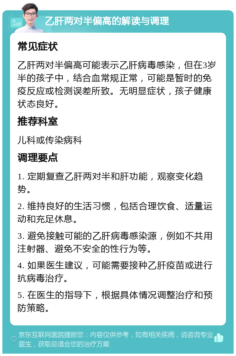 乙肝两对半偏高的解读与调理 常见症状 乙肝两对半偏高可能表示乙肝病毒感染，但在3岁半的孩子中，结合血常规正常，可能是暂时的免疫反应或检测误差所致。无明显症状，孩子健康状态良好。 推荐科室 儿科或传染病科 调理要点 1. 定期复查乙肝两对半和肝功能，观察变化趋势。 2. 维持良好的生活习惯，包括合理饮食、适量运动和充足休息。 3. 避免接触可能的乙肝病毒感染源，例如不共用注射器、避免不安全的性行为等。 4. 如果医生建议，可能需要接种乙肝疫苗或进行抗病毒治疗。 5. 在医生的指导下，根据具体情况调整治疗和预防策略。