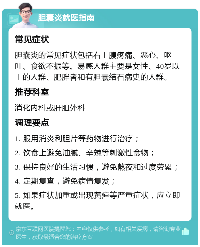 胆囊炎就医指南 常见症状 胆囊炎的常见症状包括右上腹疼痛、恶心、呕吐、食欲不振等。易感人群主要是女性、40岁以上的人群、肥胖者和有胆囊结石病史的人群。 推荐科室 消化内科或肝胆外科 调理要点 1. 服用消炎利胆片等药物进行治疗； 2. 饮食上避免油腻、辛辣等刺激性食物； 3. 保持良好的生活习惯，避免熬夜和过度劳累； 4. 定期复查，避免病情复发； 5. 如果症状加重或出现黄疸等严重症状，应立即就医。