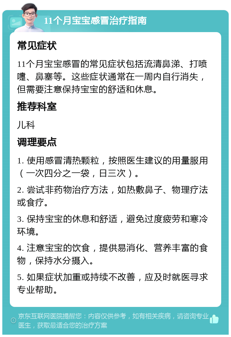 11个月宝宝感冒治疗指南 常见症状 11个月宝宝感冒的常见症状包括流清鼻涕、打喷嚏、鼻塞等。这些症状通常在一周内自行消失，但需要注意保持宝宝的舒适和休息。 推荐科室 儿科 调理要点 1. 使用感冒清热颗粒，按照医生建议的用量服用（一次四分之一袋，日三次）。 2. 尝试非药物治疗方法，如热敷鼻子、物理疗法或食疗。 3. 保持宝宝的休息和舒适，避免过度疲劳和寒冷环境。 4. 注意宝宝的饮食，提供易消化、营养丰富的食物，保持水分摄入。 5. 如果症状加重或持续不改善，应及时就医寻求专业帮助。