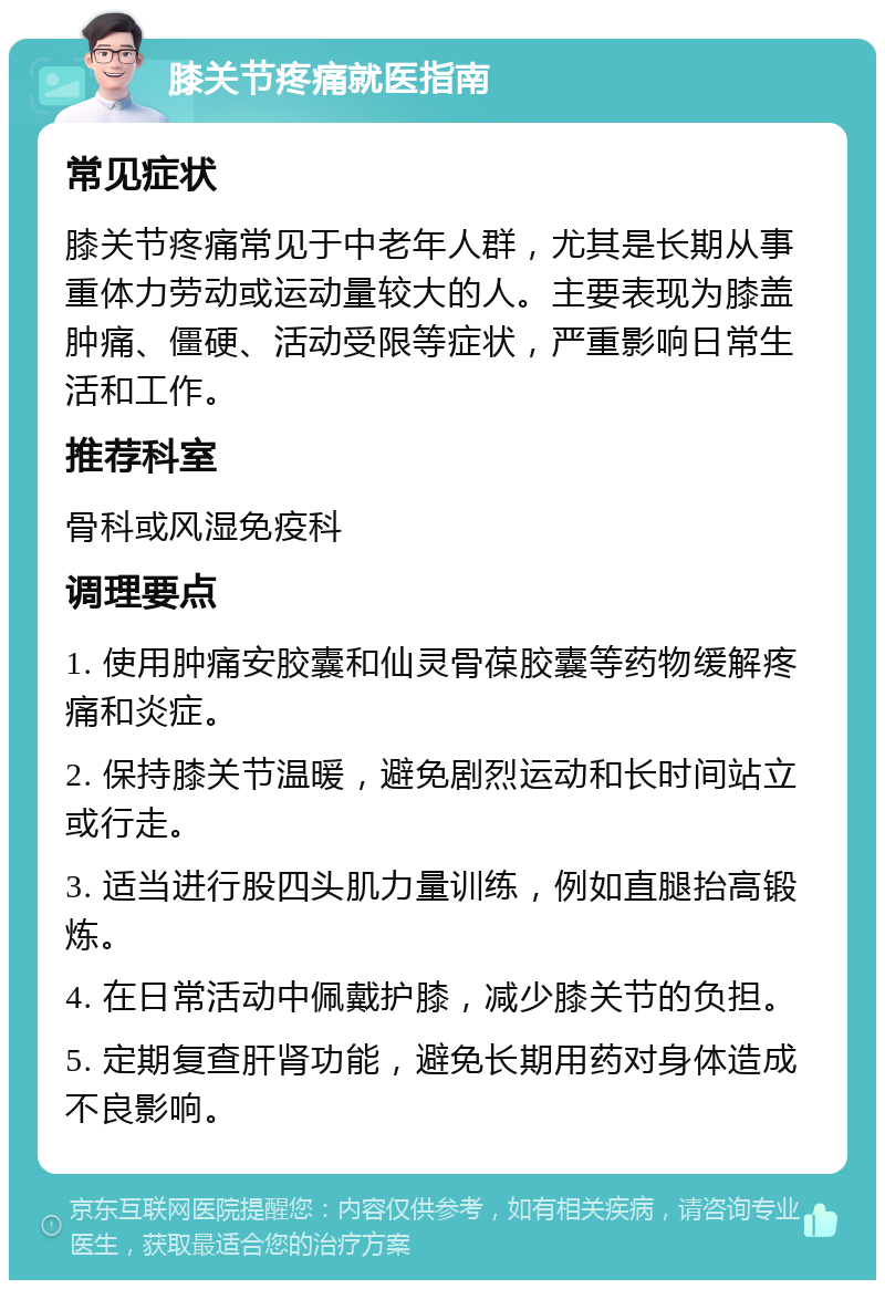 膝关节疼痛就医指南 常见症状 膝关节疼痛常见于中老年人群，尤其是长期从事重体力劳动或运动量较大的人。主要表现为膝盖肿痛、僵硬、活动受限等症状，严重影响日常生活和工作。 推荐科室 骨科或风湿免疫科 调理要点 1. 使用肿痛安胶囊和仙灵骨葆胶囊等药物缓解疼痛和炎症。 2. 保持膝关节温暖，避免剧烈运动和长时间站立或行走。 3. 适当进行股四头肌力量训练，例如直腿抬高锻炼。 4. 在日常活动中佩戴护膝，减少膝关节的负担。 5. 定期复查肝肾功能，避免长期用药对身体造成不良影响。