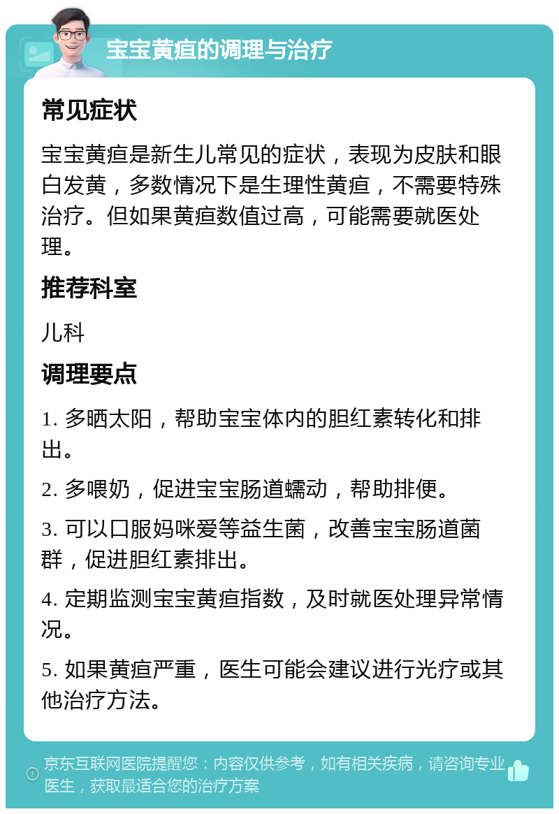 宝宝黄疸的调理与治疗 常见症状 宝宝黄疸是新生儿常见的症状，表现为皮肤和眼白发黄，多数情况下是生理性黄疸，不需要特殊治疗。但如果黄疸数值过高，可能需要就医处理。 推荐科室 儿科 调理要点 1. 多晒太阳，帮助宝宝体内的胆红素转化和排出。 2. 多喂奶，促进宝宝肠道蠕动，帮助排便。 3. 可以口服妈咪爱等益生菌，改善宝宝肠道菌群，促进胆红素排出。 4. 定期监测宝宝黄疸指数，及时就医处理异常情况。 5. 如果黄疸严重，医生可能会建议进行光疗或其他治疗方法。