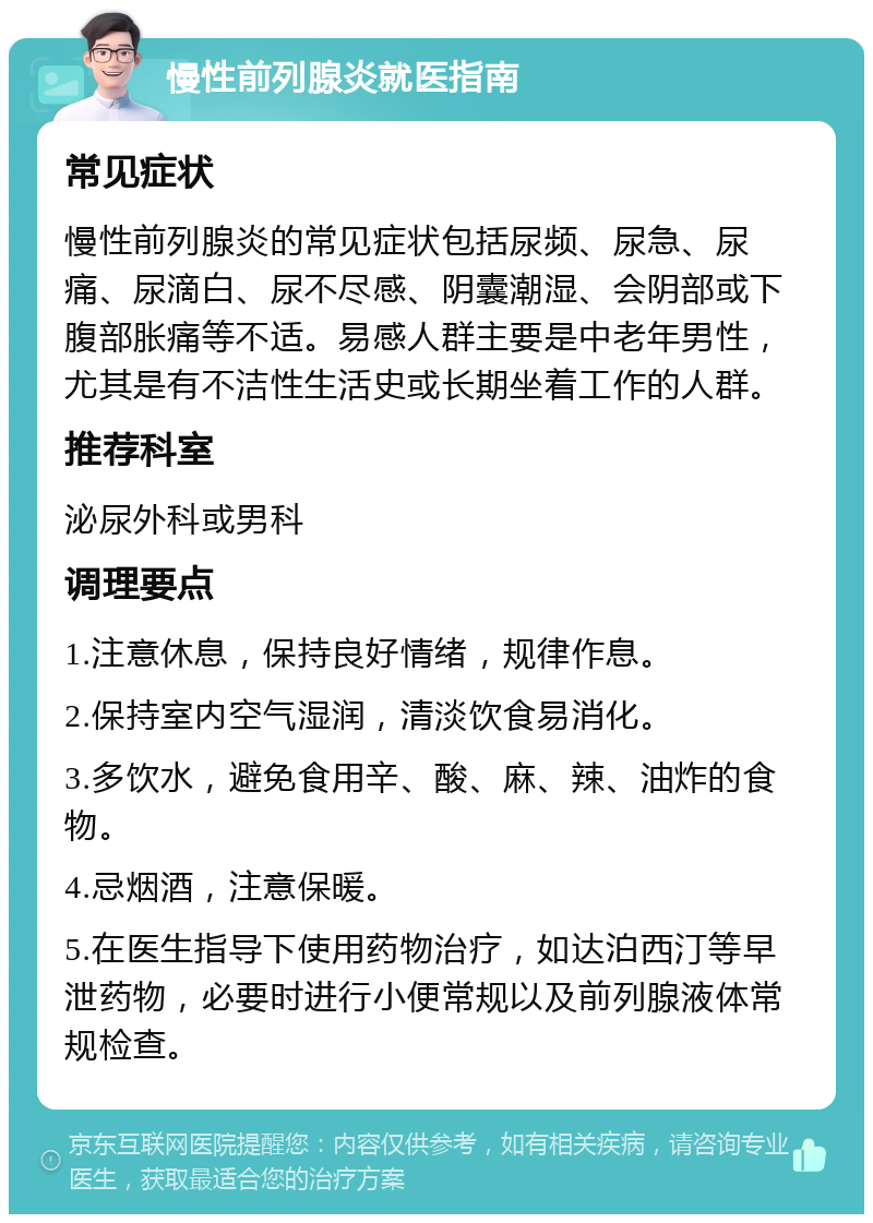 慢性前列腺炎就医指南 常见症状 慢性前列腺炎的常见症状包括尿频、尿急、尿痛、尿滴白、尿不尽感、阴囊潮湿、会阴部或下腹部胀痛等不适。易感人群主要是中老年男性，尤其是有不洁性生活史或长期坐着工作的人群。 推荐科室 泌尿外科或男科 调理要点 1.注意休息，保持良好情绪，规律作息。 2.保持室内空气湿润，清淡饮食易消化。 3.多饮水，避免食用辛、酸、麻、辣、油炸的食物。 4.忌烟酒，注意保暖。 5.在医生指导下使用药物治疗，如达泊西汀等早泄药物，必要时进行小便常规以及前列腺液体常规检查。